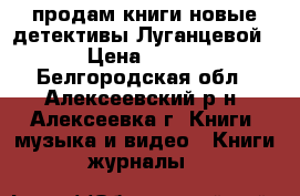 продам книги новые детективы Луганцевой › Цена ­ 100 - Белгородская обл., Алексеевский р-н, Алексеевка г. Книги, музыка и видео » Книги, журналы   